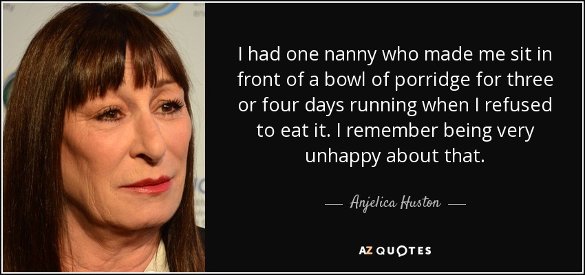 I had one nanny who made me sit in front of a bowl of porridge for three or four days running when I refused to eat it. I remember being very unhappy about that. - Anjelica Huston