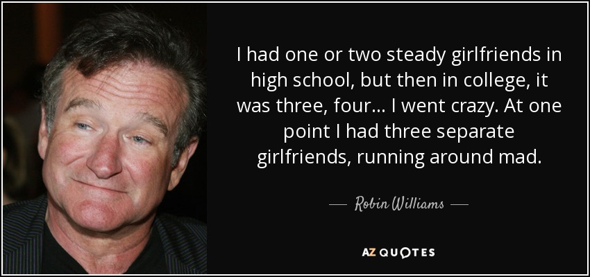 I had one or two steady girlfriends in high school, but then in college, it was three, four... I went crazy. At one point I had three separate girlfriends, running around mad. - Robin Williams