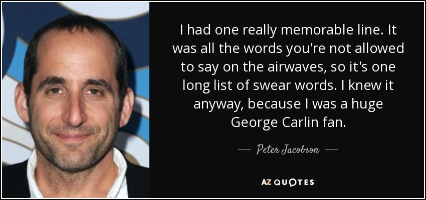 I had one really memorable line. It was all the words you're not allowed to say on the airwaves, so it's one long list of swear words. I knew it anyway, because I was a huge George Carlin fan. - Peter Jacobson