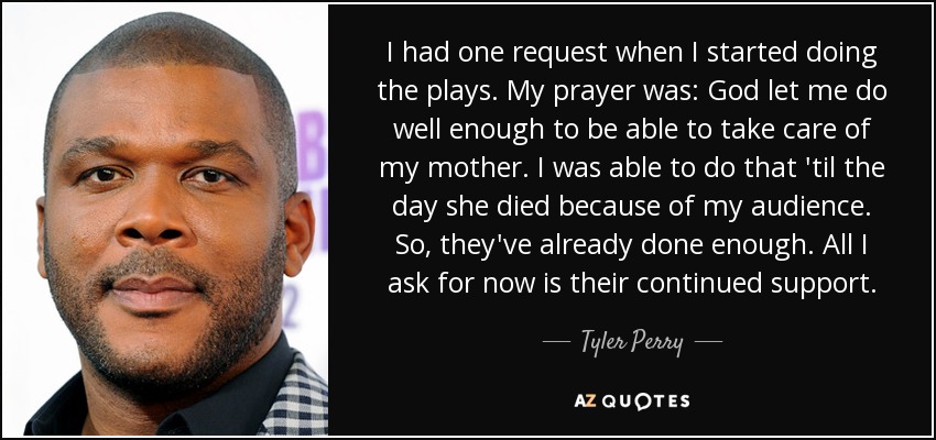 I had one request when I started doing the plays. My prayer was: God let me do well enough to be able to take care of my mother. I was able to do that 'til the day she died because of my audience. So, they've already done enough. All I ask for now is their continued support. - Tyler Perry