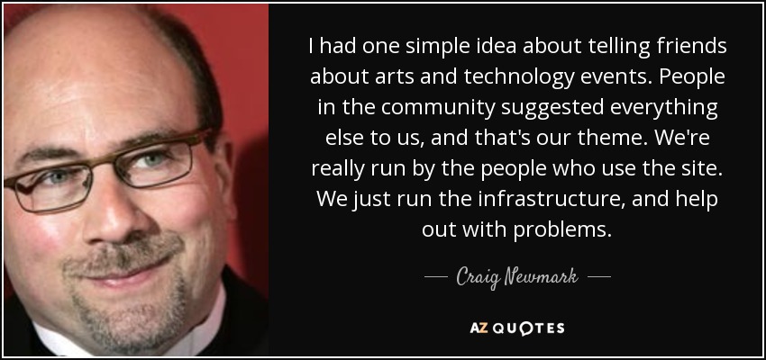 I had one simple idea about telling friends about arts and technology events. People in the community suggested everything else to us, and that's our theme. We're really run by the people who use the site. We just run the infrastructure, and help out with problems. - Craig Newmark