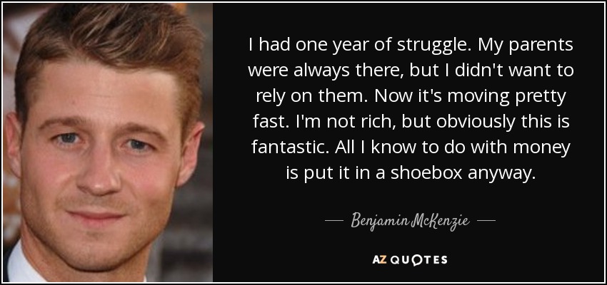 I had one year of struggle. My parents were always there, but I didn't want to rely on them. Now it's moving pretty fast. I'm not rich, but obviously this is fantastic. All I know to do with money is put it in a shoebox anyway. - Benjamin McKenzie