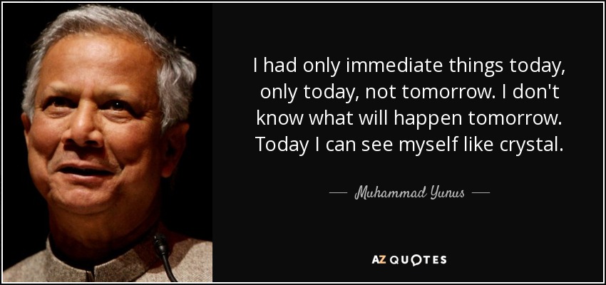 I had only immediate things today, only today, not tomorrow. I don't know what will happen tomorrow. Today I can see myself like crystal. - Muhammad Yunus