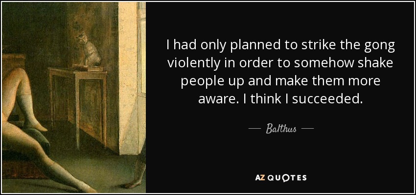 I had only planned to strike the gong violently in order to somehow shake people up and make them more aware. I think I succeeded. - Balthus