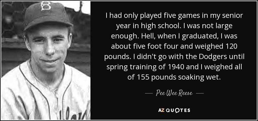 I had only played five games in my senior year in high school. I was not large enough. Hell, when I graduated, I was about five foot four and weighed 120 pounds. I didn't go with the Dodgers until spring training of 1940 and I weighed all of 155 pounds soaking wet. - Pee Wee Reese