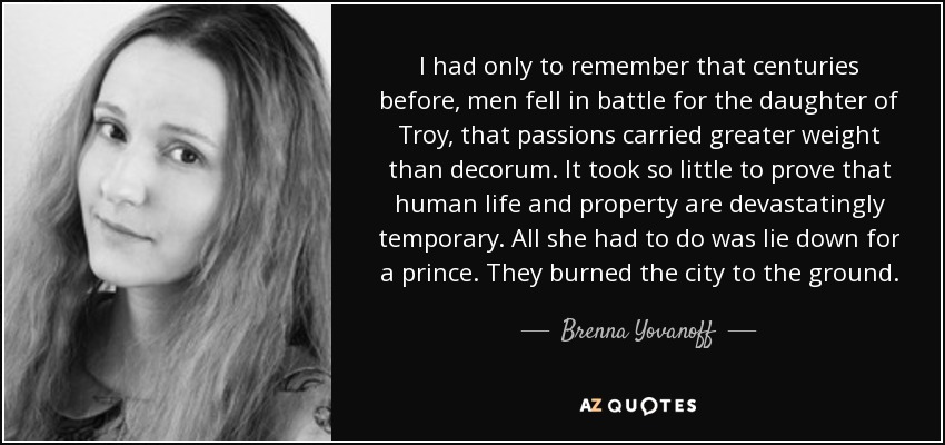 I had only to remember that centuries before, men fell in battle for the daughter of Troy, that passions carried greater weight than decorum. It took so little to prove that human life and property are devastatingly temporary. All she had to do was lie down for a prince. They burned the city to the ground. - Brenna Yovanoff