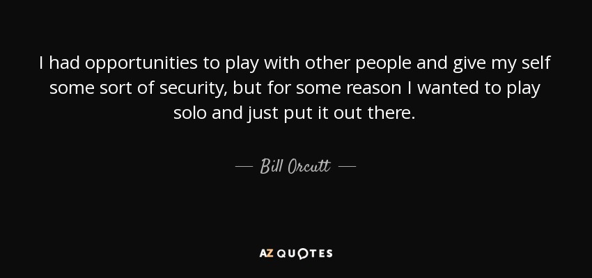 I had opportunities to play with other people and give my self some sort of security, but for some reason I wanted to play solo and just put it out there. - Bill Orcutt