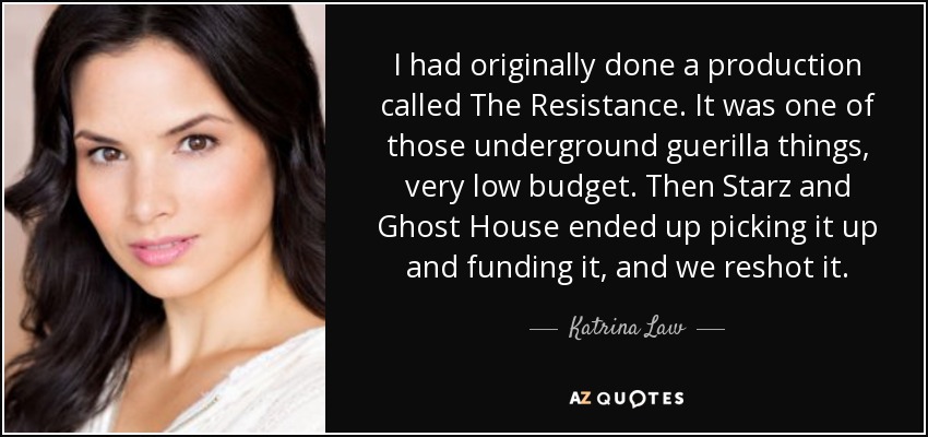 I had originally done a production called The Resistance. It was one of those underground guerilla things, very low budget. Then Starz and Ghost House ended up picking it up and funding it, and we reshot it. - Katrina Law