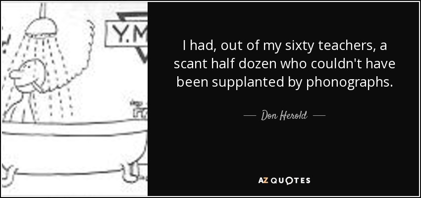 I had, out of my sixty teachers, a scant half dozen who couldn't have been supplanted by phonographs. - Don Herold