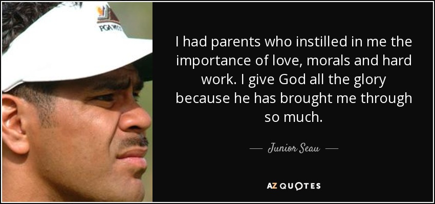 I had parents who instilled in me the importance of love, morals and hard work. I give God all the glory because he has brought me through so much. - Junior Seau