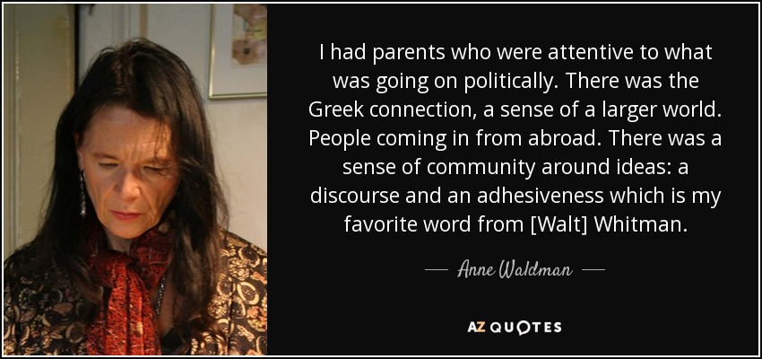 I had parents who were attentive to what was going on politically. There was the Greek connection, a sense of a larger world. People coming in from abroad. There was a sense of community around ideas: a discourse and an adhesiveness which is my favorite word from [Walt] Whitman. - Anne Waldman