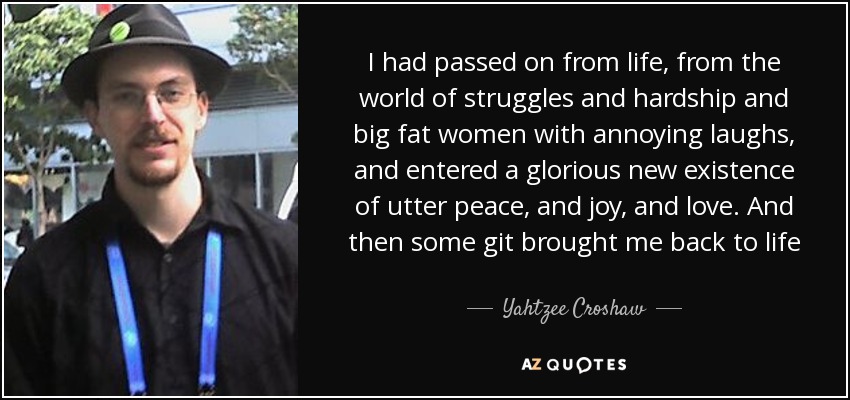 I had passed on from life, from the world of struggles and hardship and big fat women with annoying laughs, and entered a glorious new existence of utter peace, and joy, and love. And then some git brought me back to life - Yahtzee Croshaw