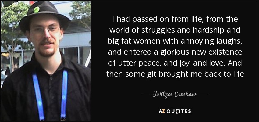 I had passed on from life, from the world of struggles and hardship and big fat women with annoying laughs, and entered a glorious new existence of utter peace, and joy, and love. And then some git brought me back to life - Yahtzee Croshaw