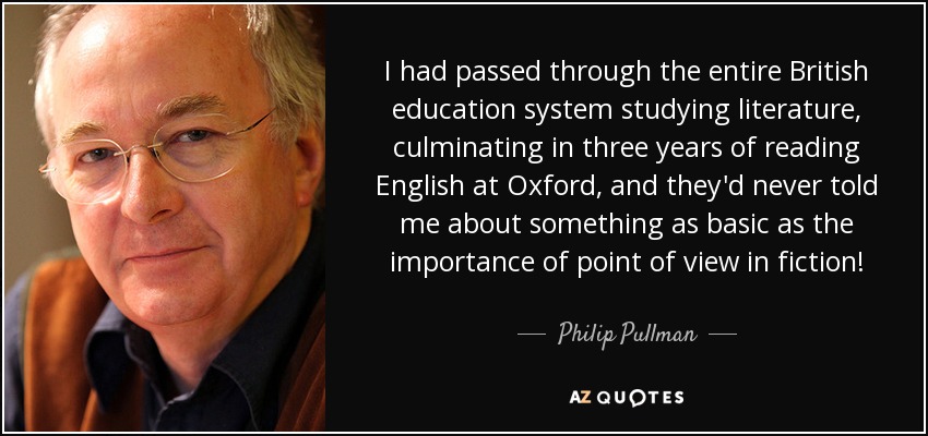 I had passed through the entire British education system studying literature, culminating in three years of reading English at Oxford, and they'd never told me about something as basic as the importance of point of view in fiction! - Philip Pullman