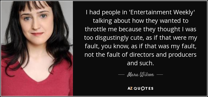 I had people in 'Entertainment Weekly' talking about how they wanted to throttle me because they thought I was too disgustingly cute, as if that were my fault, you know, as if that was my fault, not the fault of directors and producers and such. - Mara Wilson
