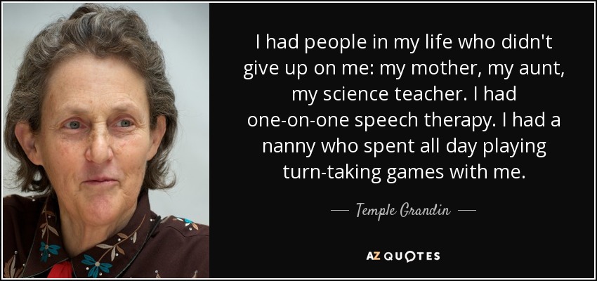 I had people in my life who didn't give up on me: my mother, my aunt, my science teacher. I had one-on-one speech therapy. I had a nanny who spent all day playing turn-taking games with me. - Temple Grandin