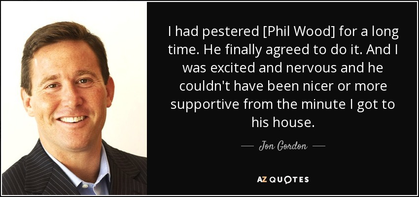 I had pestered [Phil Wood] for a long time. He finally agreed to do it. And I was excited and nervous and he couldn't have been nicer or more supportive from the minute I got to his house. - Jon Gordon