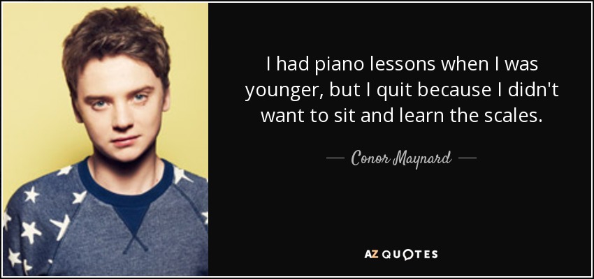 I had piano lessons when I was younger, but I quit because I didn't want to sit and learn the scales. - Conor Maynard