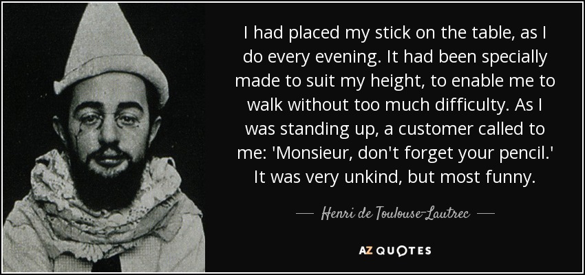 I had placed my stick on the table, as I do every evening. It had been specially made to suit my height, to enable me to walk without too much difficulty. As I was standing up, a customer called to me: 'Monsieur, don't forget your pencil.' It was very unkind, but most funny. - Henri de Toulouse-Lautrec