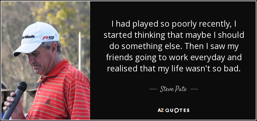 I had played so poorly recently, I started thinking that maybe I should do something else. Then I saw my friends going to work everyday and realised that my life wasn't so bad. - Steve Pate