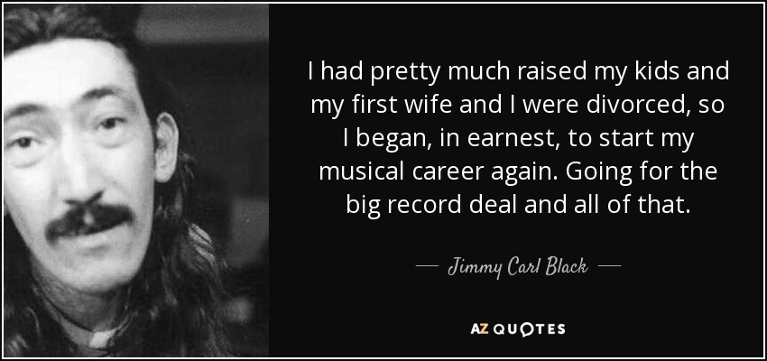 I had pretty much raised my kids and my first wife and I were divorced, so I began, in earnest, to start my musical career again. Going for the big record deal and all of that. - Jimmy Carl Black