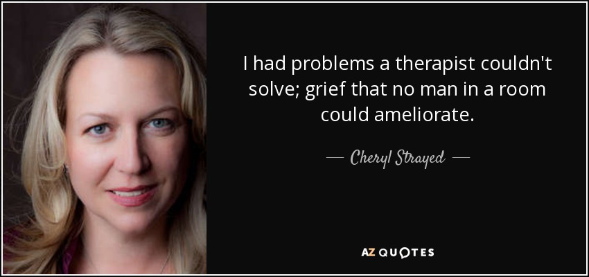 I had problems a therapist couldn't solve; grief that no man in a room could ameliorate. - Cheryl Strayed