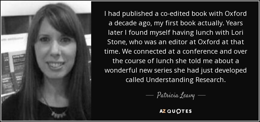 I had published a co-edited book with Oxford a decade ago, my first book actually. Years later I found myself having lunch with Lori Stone, who was an editor at Oxford at that time. We connected at a conference and over the course of lunch she told me about a wonderful new series she had just developed called Understanding Research. - Patricia Leavy