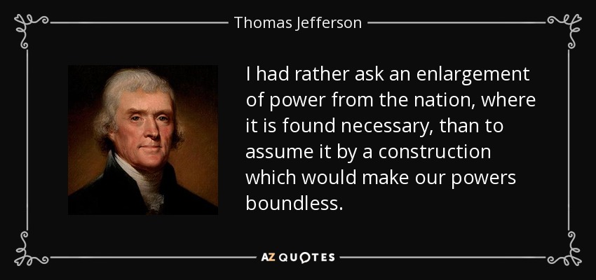 I had rather ask an enlargement of power from the nation, where it is found necessary, than to assume it by a construction which would make our powers boundless. - Thomas Jefferson