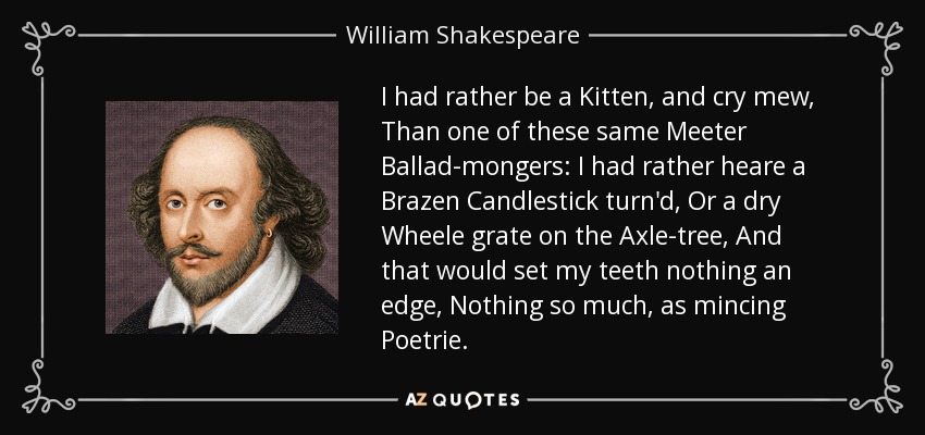 I had rather be a Kitten, and cry mew, Than one of these same Meeter Ballad-mongers: I had rather heare a Brazen Candlestick turn'd, Or a dry Wheele grate on the Axle-tree, And that would set my teeth nothing an edge, Nothing so much, as mincing Poetrie. - William Shakespeare
