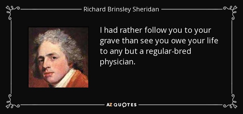 I had rather follow you to your grave than see you owe your life to any but a regular-bred physician. - Richard Brinsley Sheridan