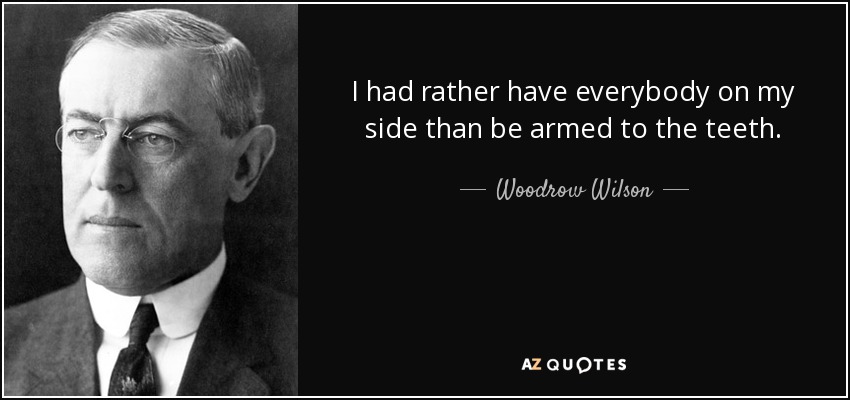 I had rather have everybody on my side than be armed to the teeth. - Woodrow Wilson
