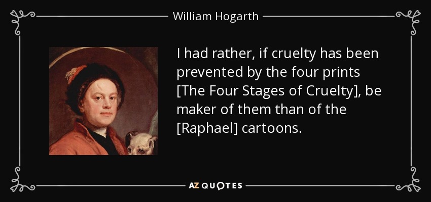 I had rather, if cruelty has been prevented by the four prints [The Four Stages of Cruelty], be maker of them than of the [Raphael] cartoons. - William Hogarth