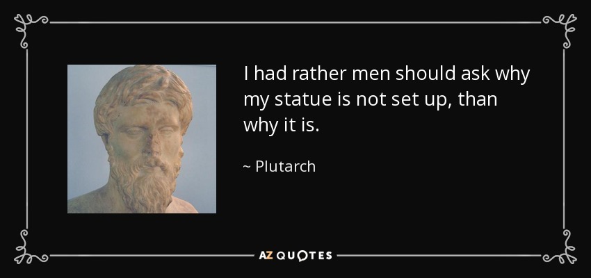 I had rather men should ask why my statue is not set up, than why it is. - Plutarch