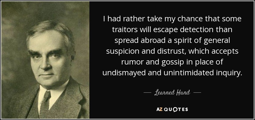 I had rather take my chance that some traitors will escape detection than spread abroad a spirit of general suspicion and distrust, which accepts rumor and gossip in place of undismayed and unintimidated inquiry. - Learned Hand
