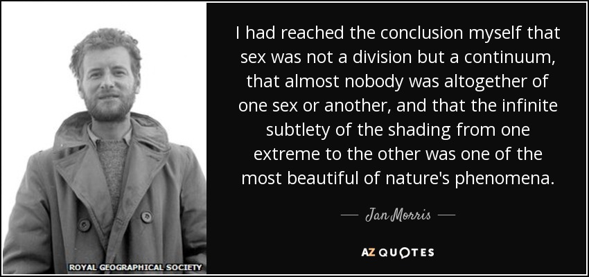 I had reached the conclusion myself that sex was not a division but a continuum, that almost nobody was altogether of one sex or another, and that the infinite subtlety of the shading from one extreme to the other was one of the most beautiful of nature's phenomena. - Jan Morris