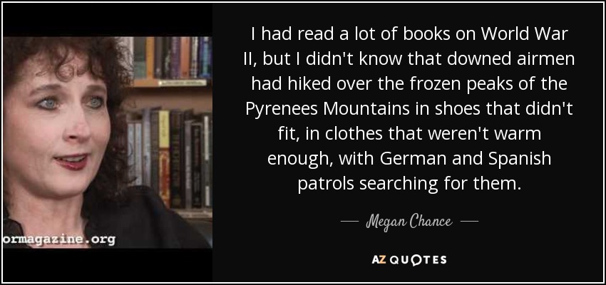 I had read a lot of books on World War II, but I didn't know that downed airmen had hiked over the frozen peaks of the Pyrenees Mountains in shoes that didn't fit, in clothes that weren't warm enough, with German and Spanish patrols searching for them. - Megan Chance