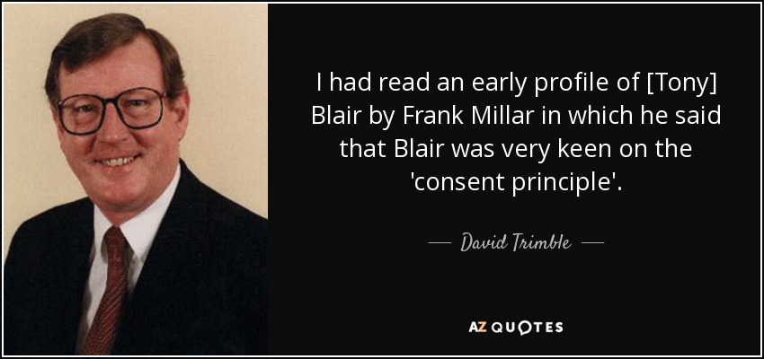 I had read an early profile of [Tony] Blair by Frank Millar in which he said that Blair was very keen on the 'consent principle'. - David Trimble