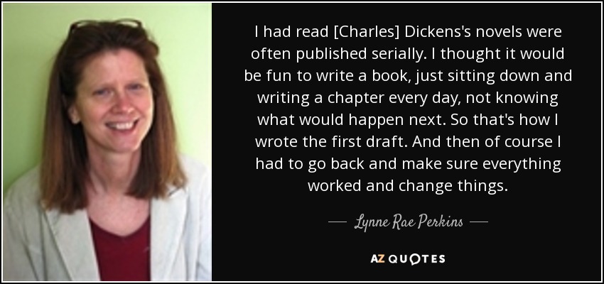 I had read [Charles] Dickens's novels were often published serially. I thought it would be fun to write a book, just sitting down and writing a chapter every day, not knowing what would happen next. So that's how I wrote the first draft. And then of course I had to go back and make sure everything worked and change things. - Lynne Rae Perkins