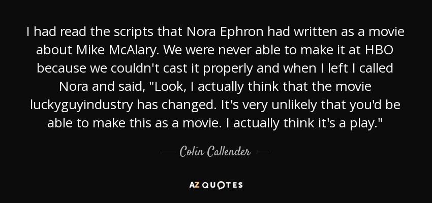 I had read the scripts that Nora Ephron had written as a movie about Mike McAlary. We were never able to make it at HBO because we couldn't cast it properly and when I left I called Nora and said, 