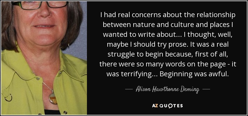 I had real concerns about the relationship between nature and culture and places I wanted to write about... I thought, well, maybe I should try prose. It was a real struggle to begin because, first of all, there were so many words on the page - it was terrifying... Beginning was awful. - Alison Hawthorne Deming