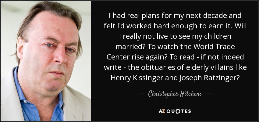 I had real plans for my next decade and felt I'd worked hard enough to earn it. Will I really not live to see my children married? To watch the World Trade Center rise again? To read - if not indeed write - the obituaries of elderly villains like Henry Kissinger and Joseph Ratzinger? - Christopher Hitchens