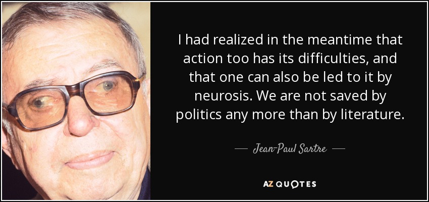 I had realized in the meantime that action too has its difficulties, and that one can also be led to it by neurosis. We are not saved by politics any more than by literature. - Jean-Paul Sartre