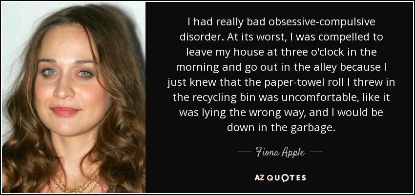 I had really bad obsessive-compulsive disorder. At its worst, I was compelled to leave my house at three o'clock in the morning and go out in the alley because I just knew that the paper-towel roll I threw in the recycling bin was uncomfortable, like it was lying the wrong way, and I would be down in the garbage. - Fiona Apple