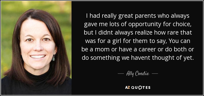 I had really great parents who always gave me lots of opportunity for choice, but I didnt always realize how rare that was for a girl for them to say, You can be a mom or have a career or do both or do something we havent thought of yet. - Ally Condie