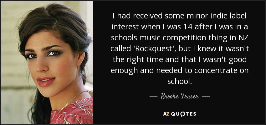 I had received some minor indie label interest when I was 14 after I was in a schools music competition thing in NZ called 'Rockquest', but I knew it wasn't the right time and that I wasn't good enough and needed to concentrate on school. - Brooke Fraser