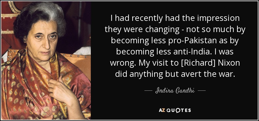 I had recently had the impression they were changing - not so much by becoming less pro-Pakistan as by becoming less anti-India. I was wrong. My visit to [Richard] Nixon did anything but avert the war. - Indira Gandhi
