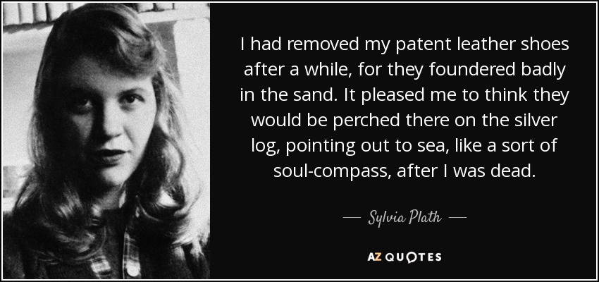 I had removed my patent leather shoes after a while, for they foundered badly in the sand. It pleased me to think they would be perched there on the silver log, pointing out to sea, like a sort of soul-compass, after I was dead. - Sylvia Plath