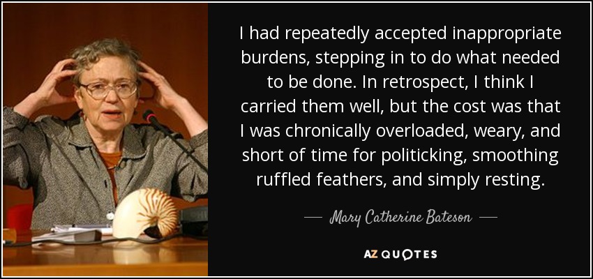 I had repeatedly accepted inappropriate burdens, stepping in to do what needed to be done. In retrospect, I think I carried them well, but the cost was that I was chronically overloaded, weary, and short of time for politicking, smoothing ruffled feathers, and simply resting. - Mary Catherine Bateson