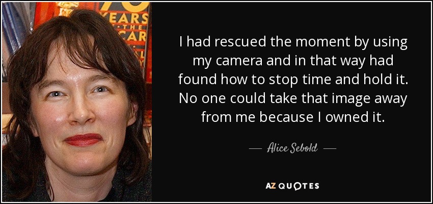 I had rescued the moment by using my camera and in that way had found how to stop time and hold it. No one could take that image away from me because I owned it. - Alice Sebold