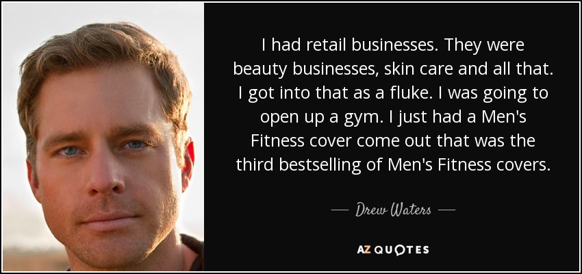 I had retail businesses. They were beauty businesses, skin care and all that. I got into that as a fluke. I was going to open up a gym. I just had a Men's Fitness cover come out that was the third bestselling of Men's Fitness covers. - Drew Waters